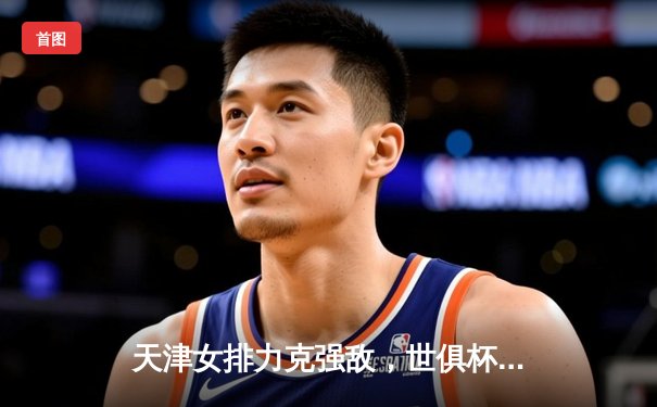 天津女排力克强敌，世俱杯赛场见证中国力量