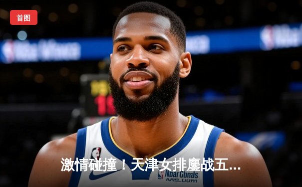 激情碰撞！天津女排鏖战五局憾负伊萨奇巴希，李盈莹狂砍28分闪耀世俱杯