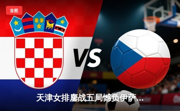 天津女排鏖战五局憾负伊萨奇巴希，世俱杯直播见证亚洲劲旅顽强风采