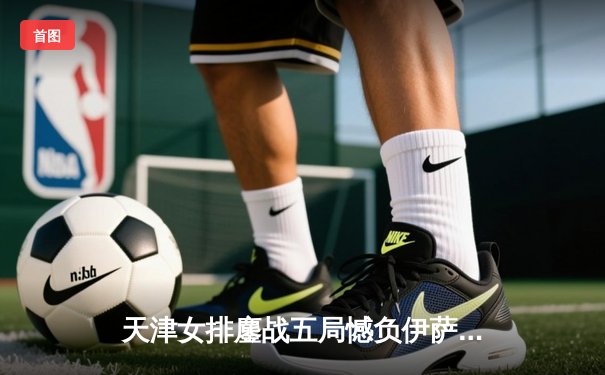 天津女排鏖战五局憾负伊萨奇巴希，李盈莹狂砍28分闪耀世俱杯