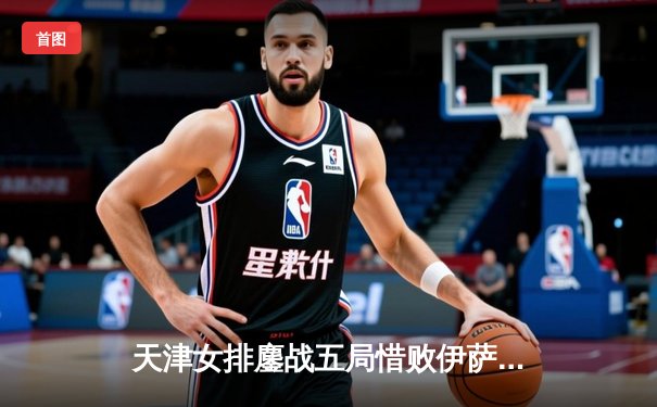 天津女排鏖战五局惜败伊萨奇巴希，李盈莹空砍28分荣膺得分王