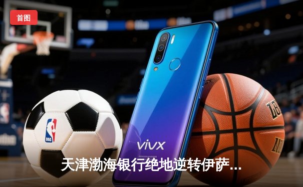 天津渤海银行绝地逆转伊萨奇巴希 张常宁关键局独揽8分定江山