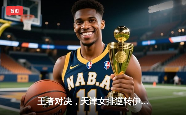 王者对决，天津女排逆转伊萨奇巴希，世俱杯上演惊心动魄五局大战