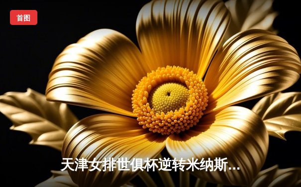 天津女排世俱杯逆转米纳斯，李盈莹轰28分率队夺开门红