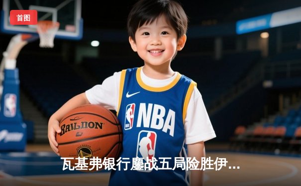 瓦基弗银行鏖战五局险胜伊萨奇巴希，博斯科维奇空砍38分难救主