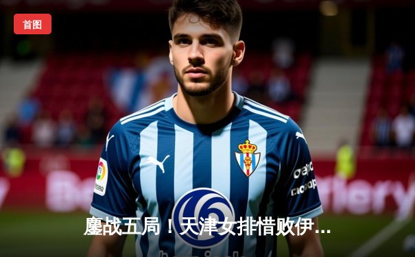 鏖战五局！天津女排惜败伊萨奇巴希，朱婷强势回归闪耀世俱杯