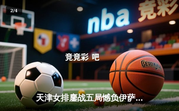 天津女排鏖战五局憾负伊萨奇巴希，朱婷旧主展现顽强斗志 - 2