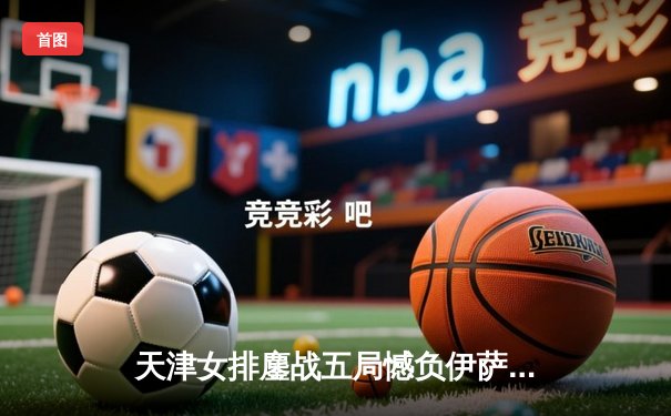 天津女排鏖战五局憾负伊萨奇巴希，朱婷旧主展现顽强斗志