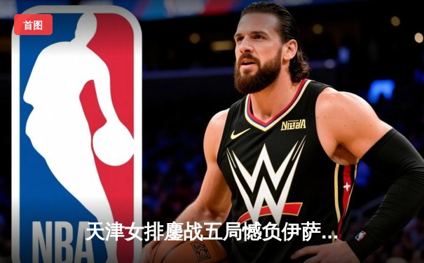 天津女排鏖战五局憾负伊萨奇巴希，朱婷伤缺李盈莹独揽28分难救主