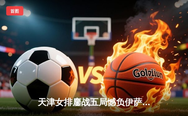 天津女排鏖战五局憾负伊萨奇巴希，李盈莹空砍28分仍闪耀世俱杯