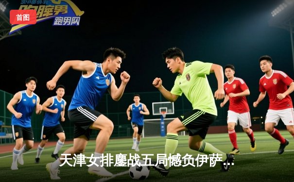 天津女排鏖战五局憾负伊萨奇巴希，李盈莹空砍28分仍闪耀世俱杯
