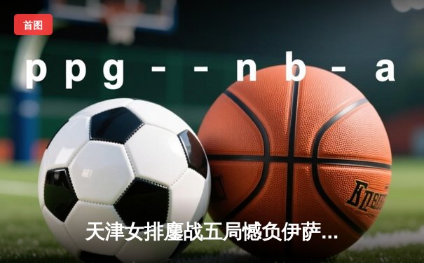 天津女排鏖战五局憾负伊萨奇巴希 李盈莹空砍28分仍闪耀世俱杯