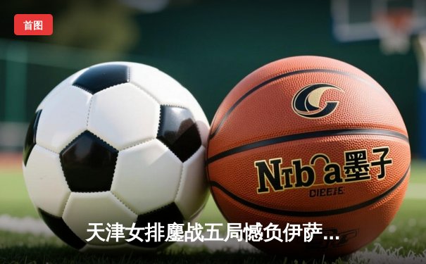 天津女排鏖战五局憾负伊萨奇巴希 李盈莹空砍28分仍闪耀世俱杯