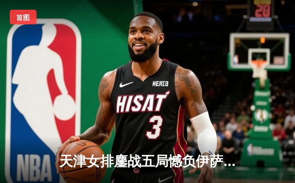 天津女排鏖战五局憾负伊萨奇巴希，朱婷缺阵李盈莹独揽28分