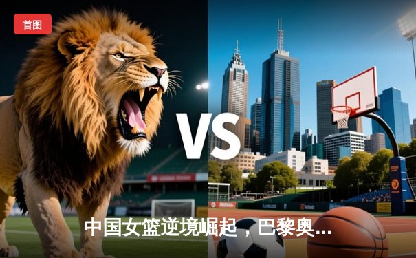 中国女篮逆境崛起，巴黎奥运周期备战策略深度解析