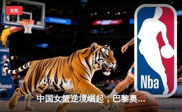 中国女篮逆境崛起，巴黎奥运周期备战策略深度解析