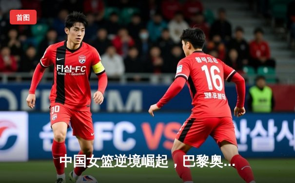 中国女篮逆境崛起，巴黎奥运周期备战策略深度解析
